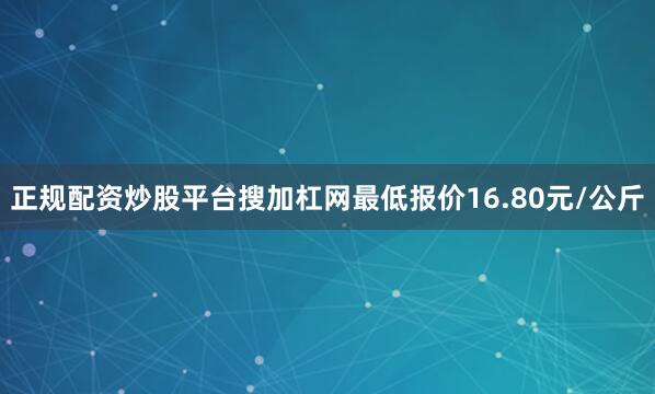 正规配资炒股平台搜加杠网最低报价16.80元/公斤