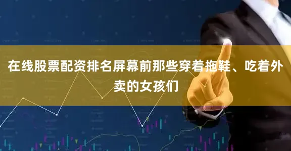 在线股票配资排名屏幕前那些穿着拖鞋、吃着外卖的女孩们
